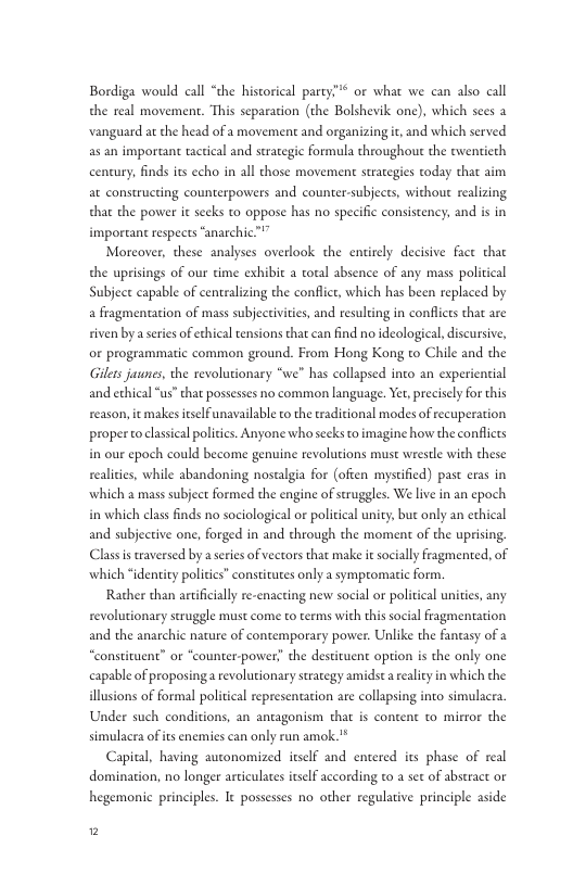 " or what we can also call Bordiga would call “the historical party” the real movement. This separacion (the Bolshevik one), which sees a vanguard at the head of a movement and organizing it, and which served as an important tactical and strategie formula throughout the twentieth century, finds its echo in all those movement strategies today that aim at constructing counterpowers and counter-subjects, without realizing that the power it secks to oppose has no specific consistency, and is in important respects “anarchic™” Moreover, these analyses overlook the enirely decisive face that the uprisings of our time exhibit a total absence of any mass political Subject capable of centralizing the conflic, which has been replaced by a fragmentaion of mass subjecrivities, and resulting in conflices that are iven by a series of echical tensions that can find no ideologieal, discursive, or programmatic common ground. From Hong Kong to Chile and the Gilers jaunes, the revolutionary “we" has collapsed into an experiential and echical “us” that possesses no common language. Y, precisely for this reason, it makesitselfunavailable to the tradicional modes of ecuperation proper toclassical politics. Anyone whosecks to imagine how the conflicts in our epoch could become genuine revolutions must wrestle with these realicies, while abandoning nostalgia for (ofien mysificd) pas eras in which a mass subject formed the engine of struggles. We live in an cpoch in which class finds no sociological or politcal unity, bue only an ethical and subjective one, forged in and through the moment of the uprising. Class is raversed by a series of vectors that make it socially fragmented, of which “identity poliics” consticutes only a symptomatic form. Rather than artificially re-enacting new social or political unities, any revolutionary struggle must come to terms with thissocial fragmentation and the anarchic nature of contemporary power. Unlike the fantasy of a “constituent” or “counter-power” the destituent option is the only one capable of proposing a revolutionary srategy amidst arealcy in which the illusions of formal political representation are collapsing inco simulacra Under such conditions, an antagonism that is content to miror the simulacra of its enemics can only run amok."* Capital, having autonomized itself and entered s phase of real domination, no longer articulates nself according to a set of abstract o hegemonic principles. It possesses no other regulative principle aside 2
